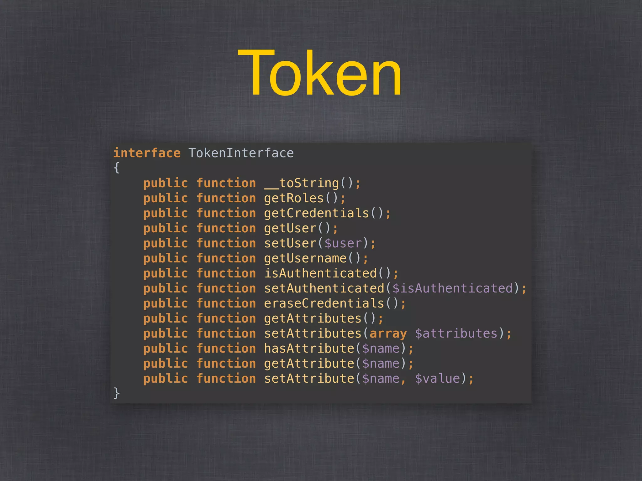 Token
interface TokenInterface 
{ 
public function __toString(); 
public function getRoles(); 
public function getCredentials(); 
public function getUser(); 
public function setUser($user); 
public function getUsername(); 
public function isAuthenticated(); 
public function setAuthenticated($isAuthenticated); 
public function eraseCredentials(); 
public function getAttributes(); 
public function setAttributes(array $attributes); 
public function hasAttribute($name); 
public function getAttribute($name); 
public function setAttribute($name, $value); 
}
 