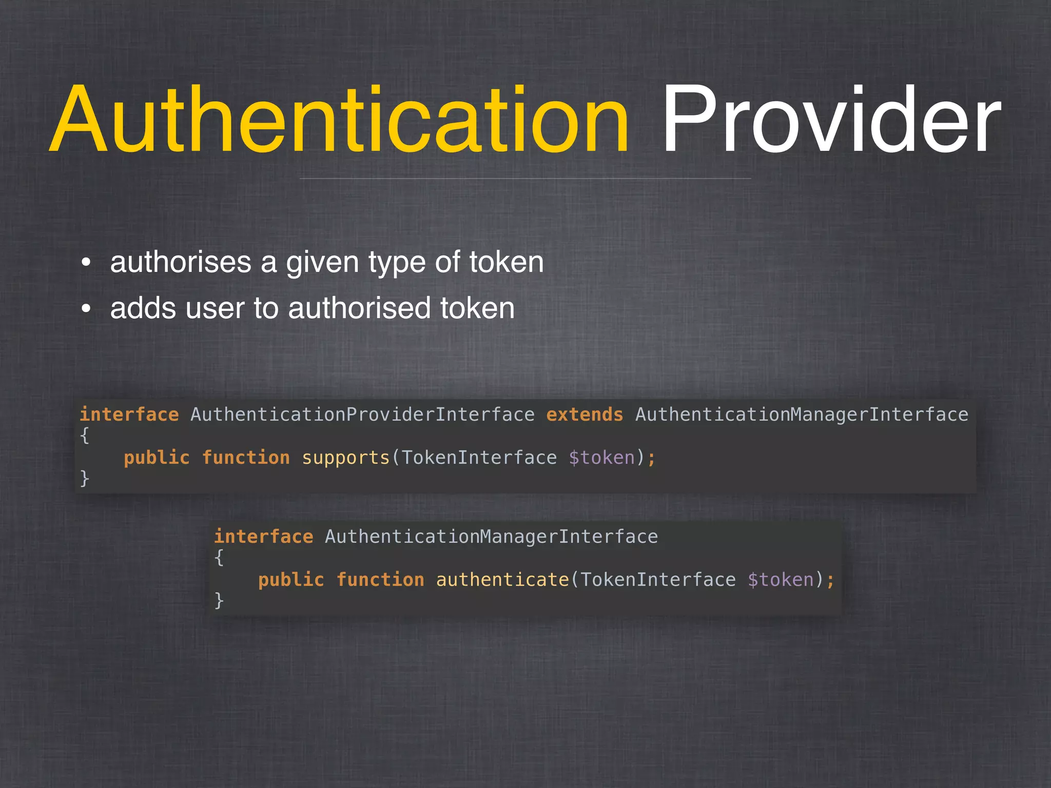 Authentication Provider
• authorises a given type of token
• adds user to authorised token
interface AuthenticationProviderInterface extends AuthenticationManagerInterface 
{ 
public function supports(TokenInterface $token); 
}
interface AuthenticationManagerInterface 
{ 
public function authenticate(TokenInterface $token); 
}
 