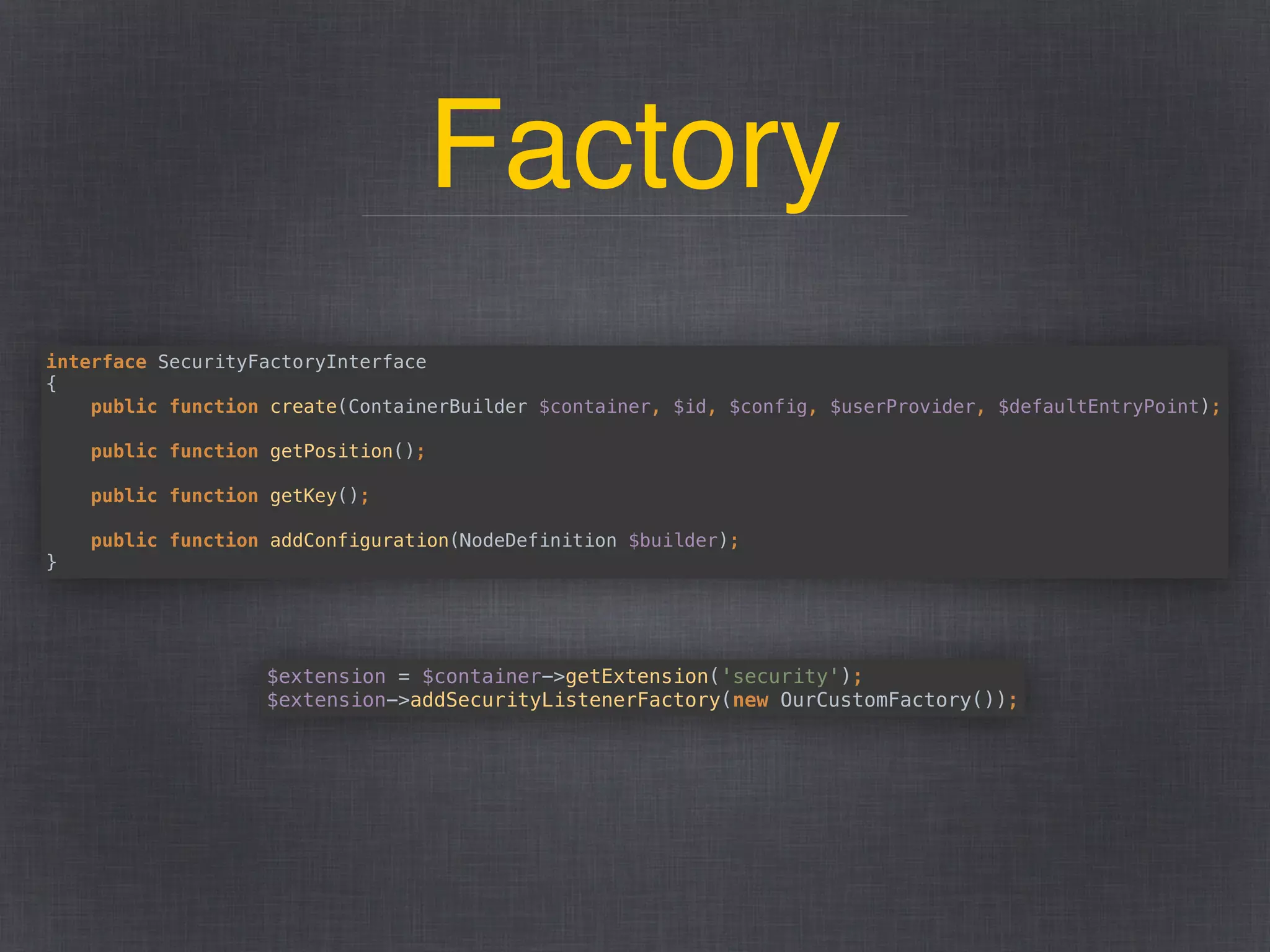Factory
interface SecurityFactoryInterface 
{ 
public function create(ContainerBuilder $container, $id, $config, $userProvider, $defaultEntryPoint); 
 
public function getPosition(); 
 
public function getKey(); 
 
public function addConfiguration(NodeDefinition $builder); 
}
$extension = $container->getExtension('security'); 
$extension->addSecurityListenerFactory(new OurCustomFactory());
 