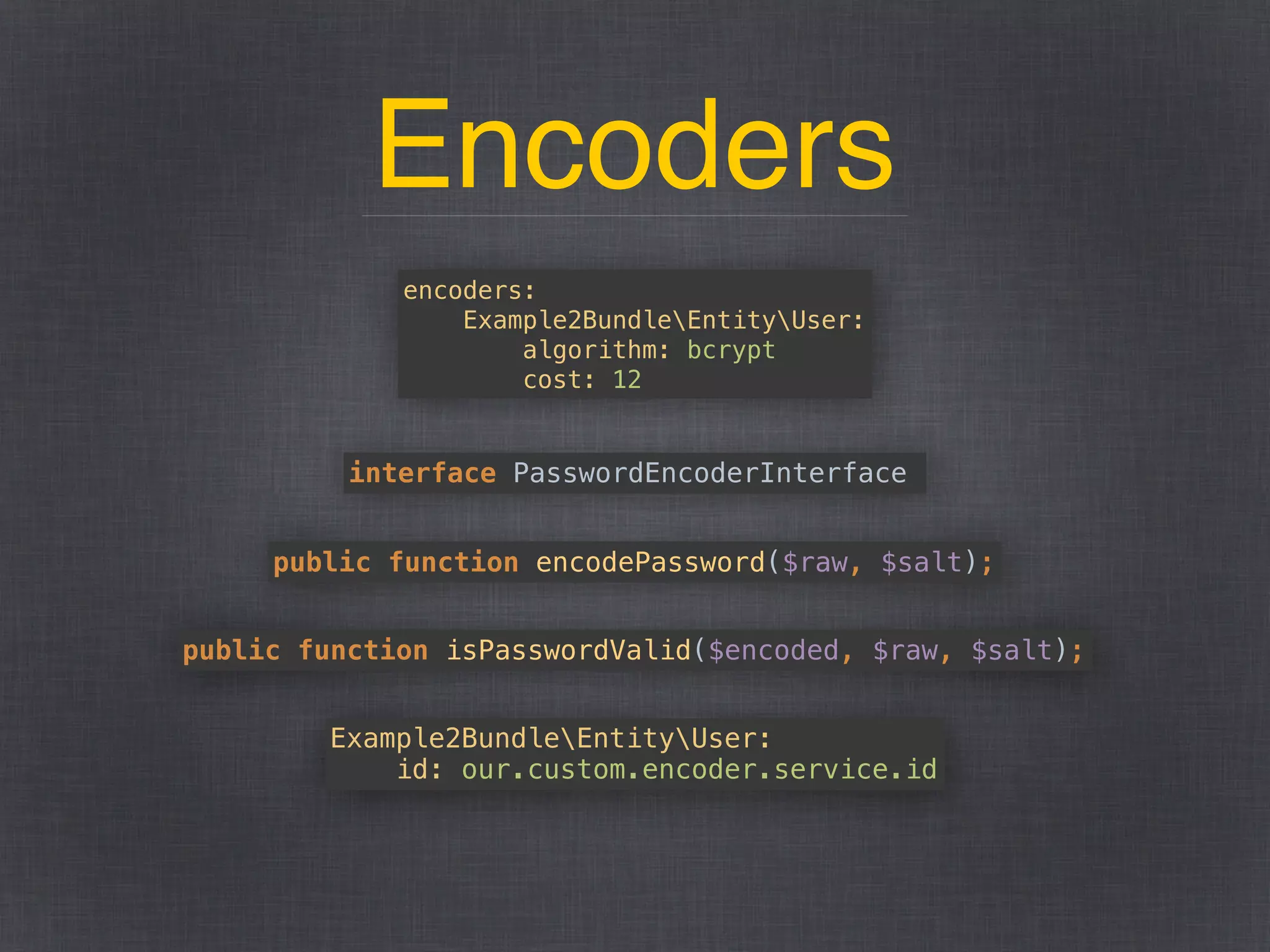 Encoders
encoders: 
Example2BundleEntityUser: 
algorithm: bcrypt 
cost: 12
interface PasswordEncoderInterface
public function encodePassword($raw, $salt);
public function isPasswordValid($encoded, $raw, $salt);
Example2BundleEntityUser: 
id: our.custom.encoder.service.id
 