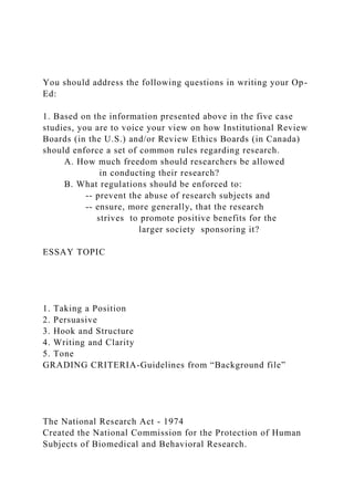 You should address the following questions in writing your Op-
Ed:
1. Based on the information presented above in the five case
studies, you are to voice your view on how Institutional Review
Boards (in the U.S.) and/or Review Ethics Boards (in Canada)
should enforce a set of common rules regarding research.
A. How much freedom should researchers be allowed
in conducting their research?
B. What regulations should be enforced to:
-- prevent the abuse of research subjects and
-- ensure, more generally, that the research
strives to promote positive benefits for the
larger society sponsoring it?
ESSAY TOPIC
1. Taking a Position
2. Persuasive
3. Hook and Structure
4. Writing and Clarity
5. Tone
GRADING CRITERIA-Guidelines from “Background file”
The National Research Act - 1974
Created the National Commission for the Protection of Human
Subjects of Biomedical and Behavioral Research.
 