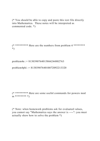 (* You should be able to copy and paste this text file directly
into Mathematica. These notes will be interpreted as
commented code. *)
(* ********* Here are the numbers from problem 4 ********
*)
problem4n := 8130390764015866244802763
problem4phi := 8130390764010072092213320
(* ********* Here are some useful commands for powers mod
m ******** *)
(* Note: when homework problems ask for evaluated values,
you cannot say "Mathematica says the answer is ----": you must
actually show how to solve the problem *)
 