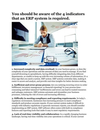 You should be aware of the 4 indicators
that an ERP system is required.
1. Increased complexity and data overload: As your business grows, so does the
complexity of your operations and the amount of data you need to manage. If you find
yourself drowning in spreadsheets, having difficulty integrating data from different
departments, or unable to keep up with the ever-increasing volume of information, it's a
clear sign that you need a system. ERP system. ERP systems centralize data, making it
easier to access and analyze, and provide real-time insights for better decision making.
2. Inefficient and error-prone process: Are you noticing recurring errors in order
fulfillment, inventory management, or financial reporting? Is your process time-
consuming and labor-intensive? Inefficiencies and errors can lead to wasted resources
and unhappy customers. ERP systems automate and streamline your business
processes, reducing the risk of errors and increasing efficiency.
3. Difficulty in meeting compliance and reporting requirements: In today's
regulatory environment, businesses face increasing pressure to meet compliance
standards and produce accurate reports. If your current system makes it difficult to
comply with industry regulations or generate necessary reports, you should consider
implementing an ERP system. ERP software often comes with built-in compliance
features and reporting tools that make it easy to meet regulatory requirements.
4. Lack of real-time visibility and collaboration: In a rapidly changing business
landscape, having real-time visibility into your operations is critical. If your current
 