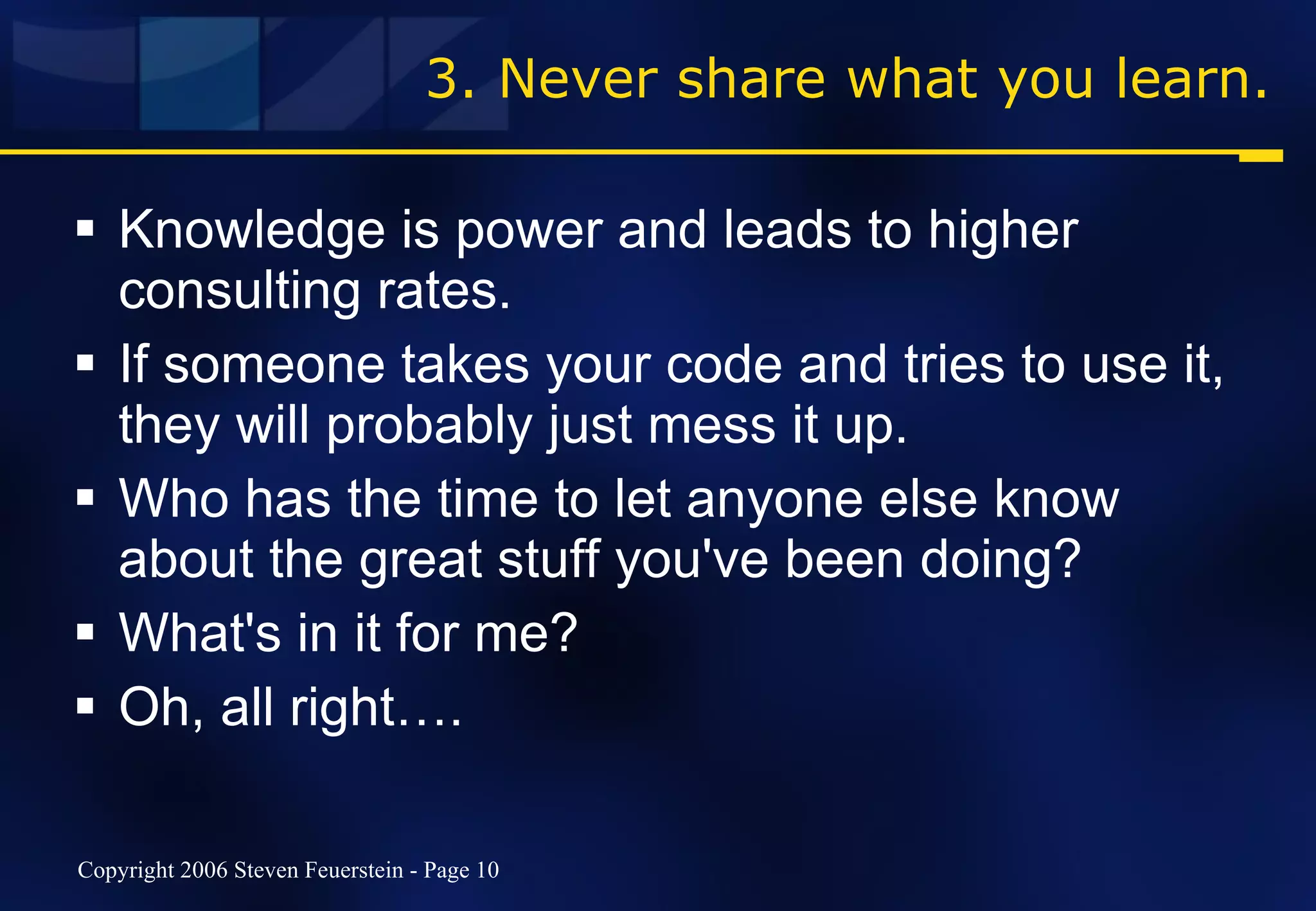 3. Never share what you learn. Knowledge is power and leads to higher consulting rates. If someone takes your code and tries to use it, they will probably just mess it up. Who has the time to let anyone else know about the great stuff you've been doing? What's in it for me? Oh, all right…. 
