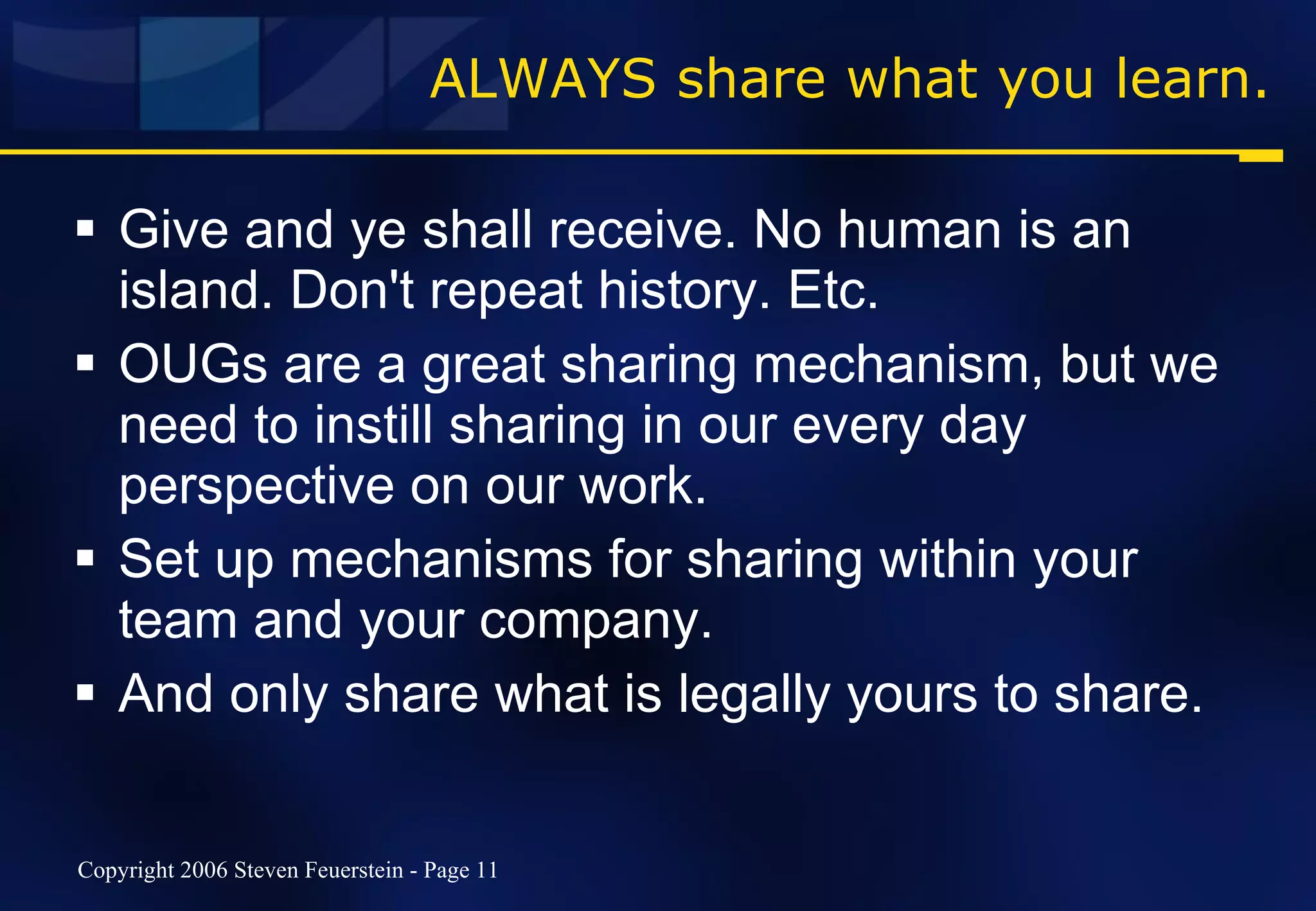 ALWAYS share what you learn. Give and ye shall receive. No human is an island. Don't repeat history. Etc. OUGs are a great sharing mechanism, but we need to instill sharing in our every day perspective on our work. Set up mechanisms for sharing within your team and your company. And only share what is legally yours to share. 