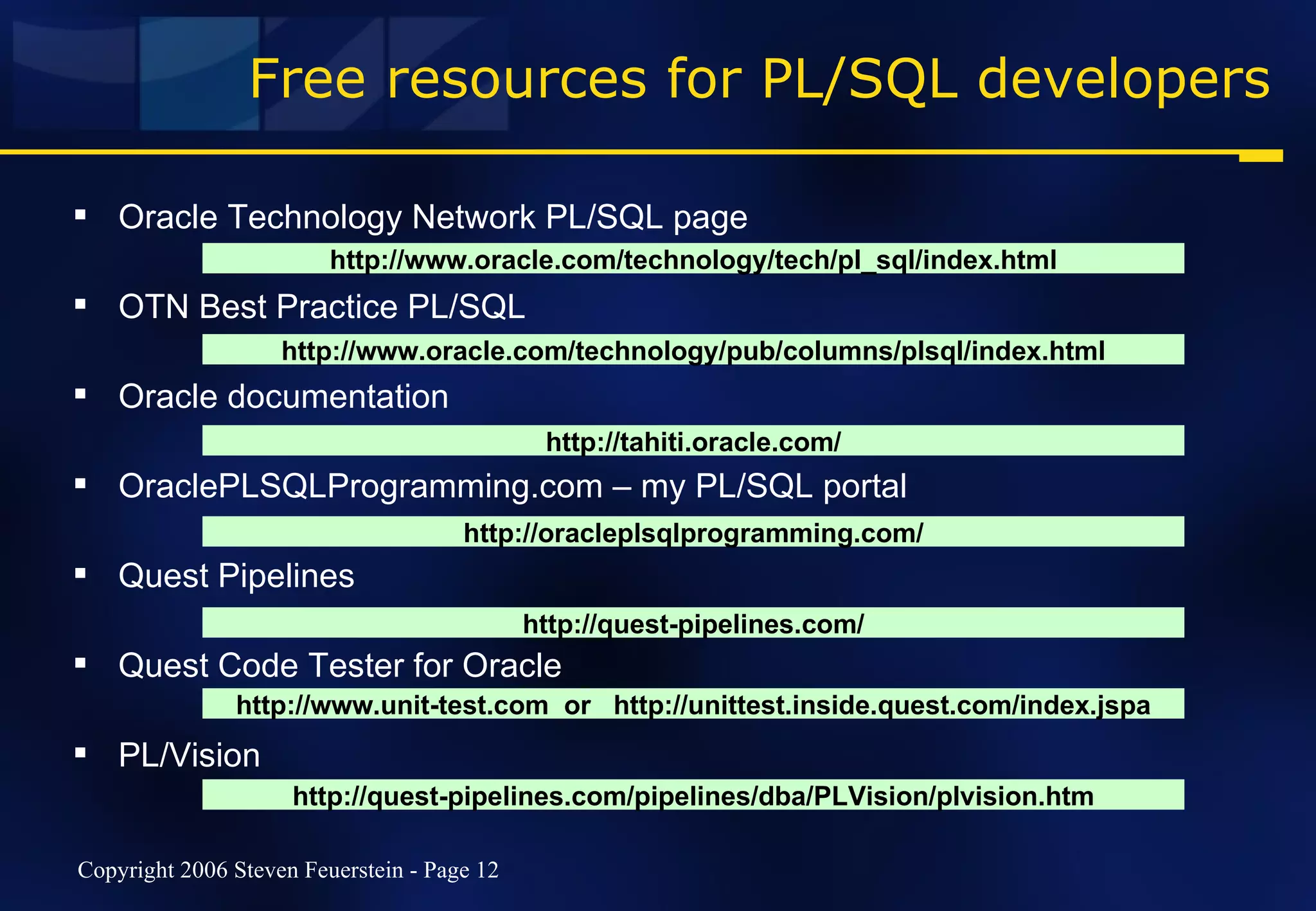 Free resources for PL/SQL developers Oracle Technology Network PL/SQL page OTN Best Practice PL/SQL Oracle documentation OraclePLSQLProgramming.com – my PL/SQL portal Quest Pipelines Quest Code Tester for Oracle PL/Vision http://www.oracle.com/technology/tech/pl_sql/index.html http://www.oracle.com/technology/pub/columns/plsql/index.html http://tahiti.oracle.com/ http://oracleplsqlprogramming.com/ http://quest-pipelines.com/ http://quest-pipelines.com/pipelines/dba/PLVision/plvision.htm http://www.unit-test.com  or  http://unittest.inside.quest.com/index.jspa 