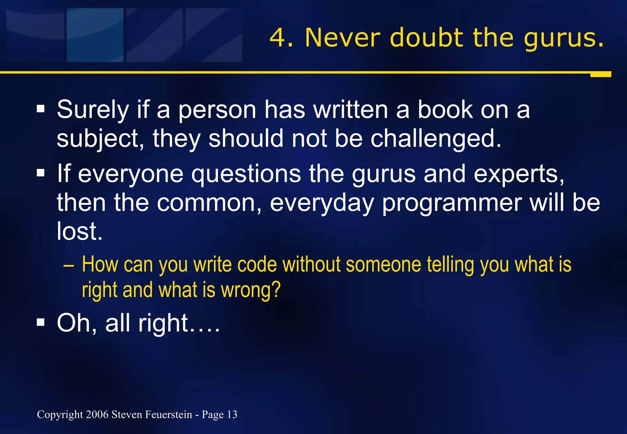 4. Never doubt the gurus. Surely if a person has written a book on a subject, they should not be challenged. If everyone questions the gurus and experts, then the common, everyday programmer will be lost.  How can you write code without someone telling you what is right and what is wrong? Oh, all right…. 