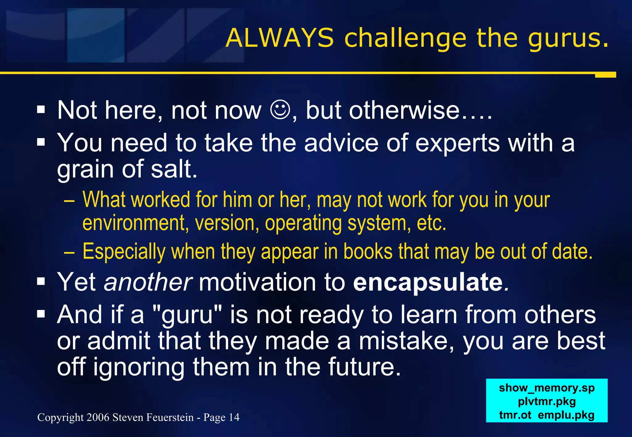 ALWAYS challenge the gurus. Not here, not now   , but otherwise…. You need to take the advice of experts with a grain of salt. What worked for him or her, may not work for you in your environment, version, operating system, etc. Especially when they appear in books that may be out of date. Yet  another  motivation to  encapsulate . And if a "guru" is not ready to learn from others or admit that they made a mistake, you are best off ignoring them in the future. show_memory.sp plvtmr.pkg tmr.ot  emplu.pkg 