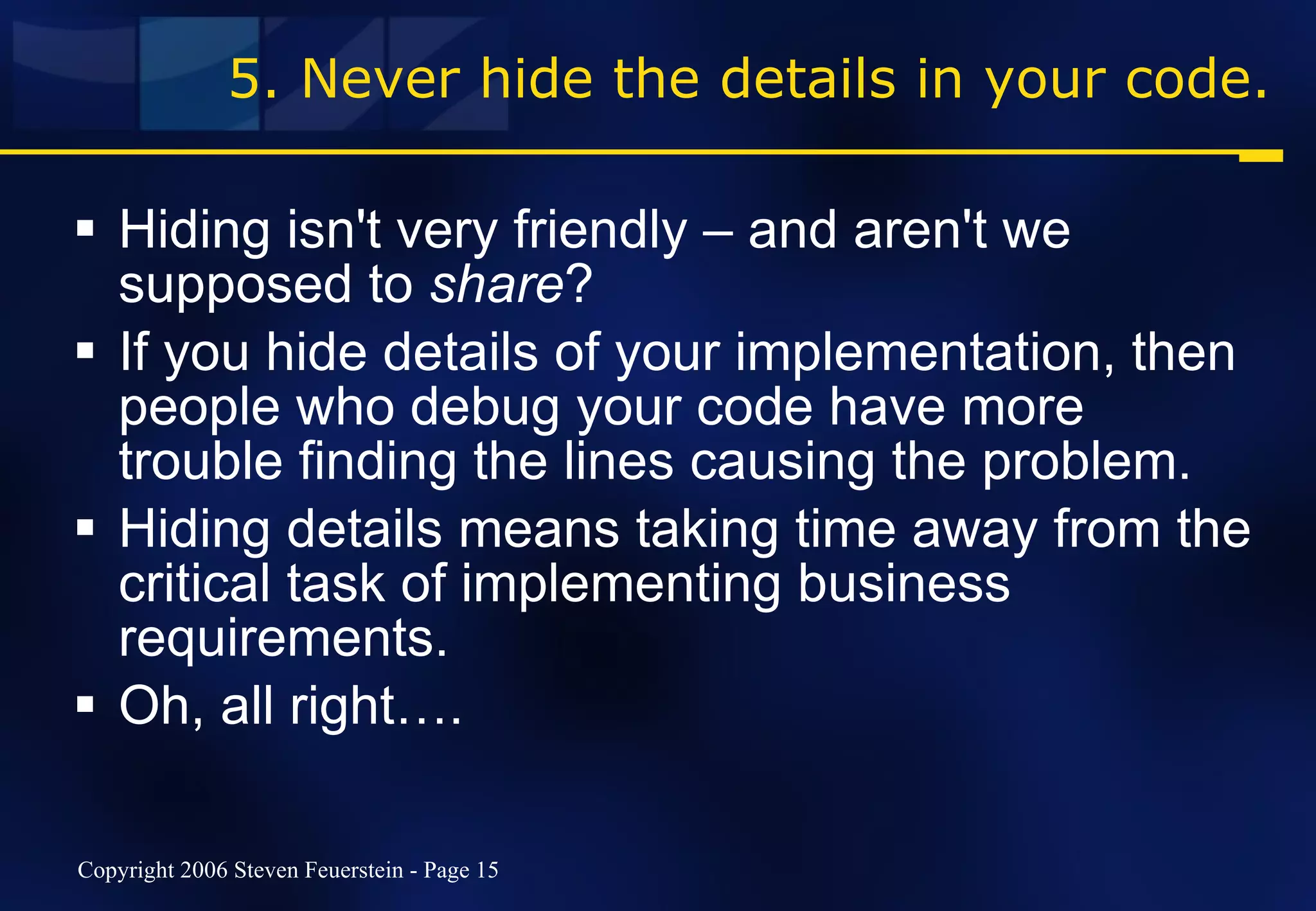 5. Never hide the details in your code. Hiding isn't very friendly – and aren't we supposed to  share ? If you hide details of your implementation, then people who debug your code have more trouble finding the lines causing the problem. Hiding details means taking time away from the critical task of implementing business requirements. Oh, all right…. 