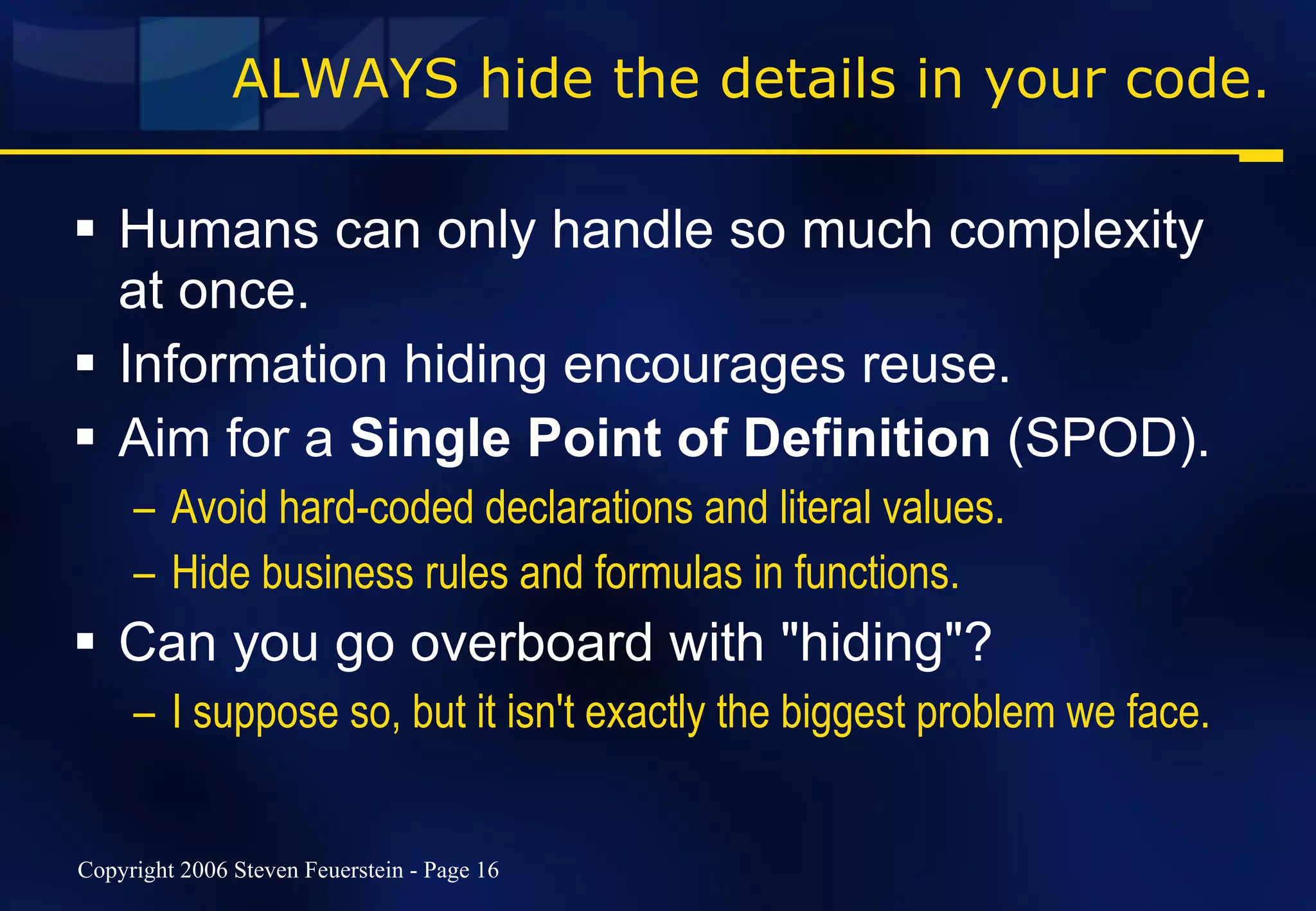 ALWAYS hide the details in your code. Humans can only handle so much complexity at once. Information hiding encourages reuse. Aim for a  Single Point of Definition  (SPOD). Avoid hard-coded declarations and literal values. Hide business rules and formulas in functions. Can you go overboard with "hiding"?  I suppose so, but it isn't exactly the biggest problem we face. 
