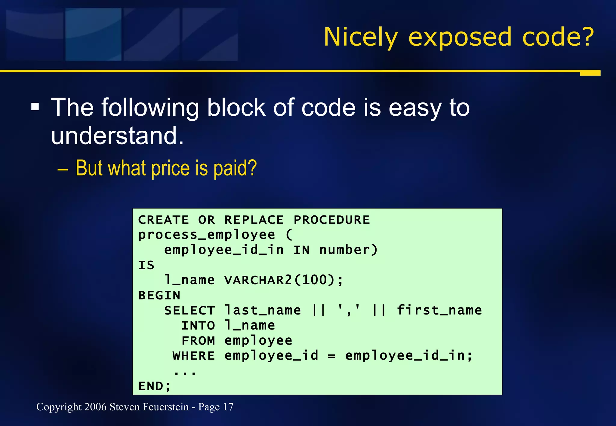 Nicely exposed code? The following block of code is easy to understand. But what price is paid? CREATE OR REPLACE PROCEDURE process_employee ( employee_id_in IN number) IS l_name VARCHAR2(100); BEGIN SELECT last_name || ',' || first_name INTO l_name FROM employee WHERE employee_id = employee_id_in; ... END; 
