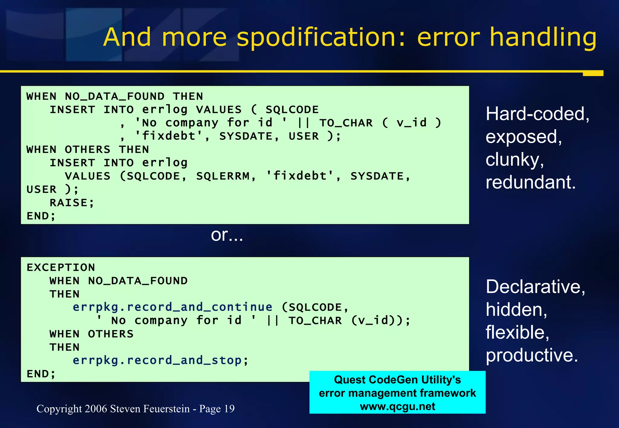 And more spodification: error handling WHEN NO_DATA_FOUND THEN INSERT INTO errlog VALUES ( SQLCODE , 'No company for id ' || TO_CHAR ( v_id ) , 'fixdebt', SYSDATE, USER ); WHEN OTHERS THEN INSERT INTO errlog VALUES (SQLCODE, SQLERRM, 'fixdebt', SYSDATE, USER ); RAISE; END; EXCEPTION WHEN NO_DATA_FOUND THEN  errpkg.record_and_continue  (SQLCODE,  ' No company for id ' || TO_CHAR (v_id)); WHEN OTHERS   THEN errpkg.record_and_stop ;  END; or... Hard-coded, exposed, clunky, redundant. Declarative, hidden, flexible, productive. Quest CodeGen Utility's error management framework www.qcgu.net 