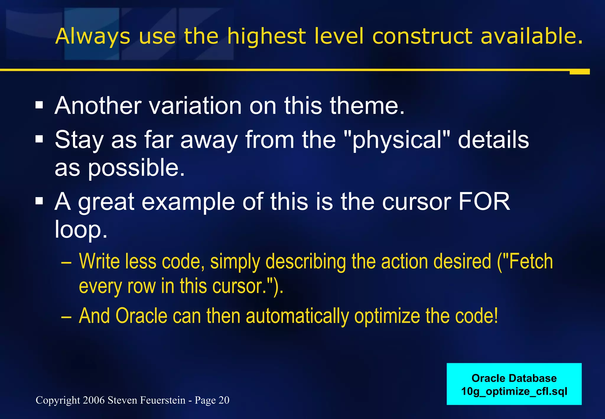 Always use the highest level construct available. Another variation on this theme. Stay as far away from the "physical" details as possible. A great example of this is the cursor FOR loop. Write less code, simply describing the action desired ("Fetch every row in this cursor."). And Oracle can then automatically optimize the code! Oracle Database 10g_optimize_cfl.sql 
