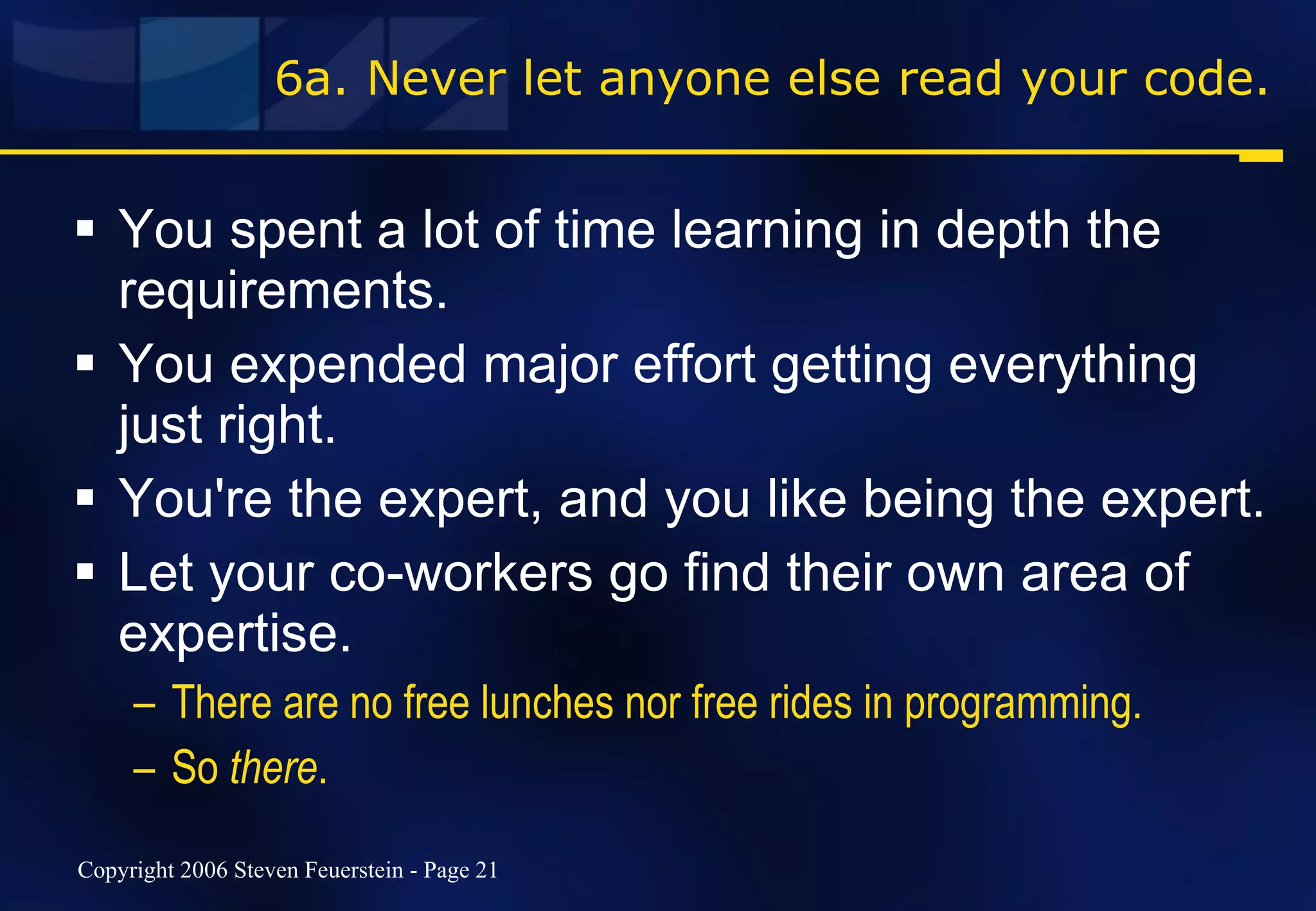 6a. Never let anyone else read your code. You spent a lot of time learning in depth the requirements.  You expended major effort getting everything just right. You're the expert, and you like being the expert.  Let your co-workers go find their own area of expertise. There are no free lunches nor free rides in programming. So  there . 