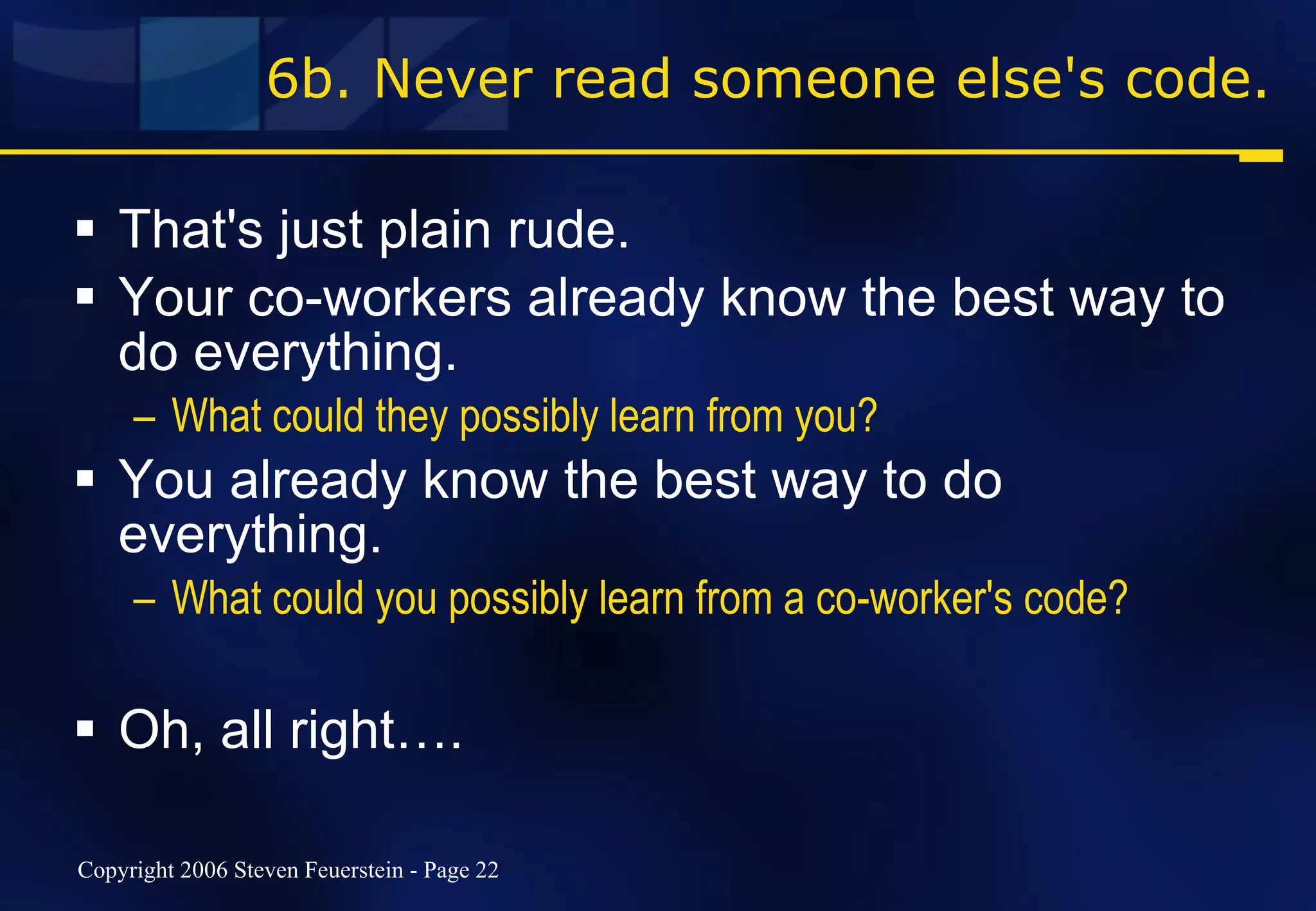 6b. Never read someone else's code. That's just plain rude. Your co-workers already know the best way to do everything.  What could they possibly learn from you? You already know the best way to do everything.  What could you possibly learn from a co-worker's code? Oh, all right…. 