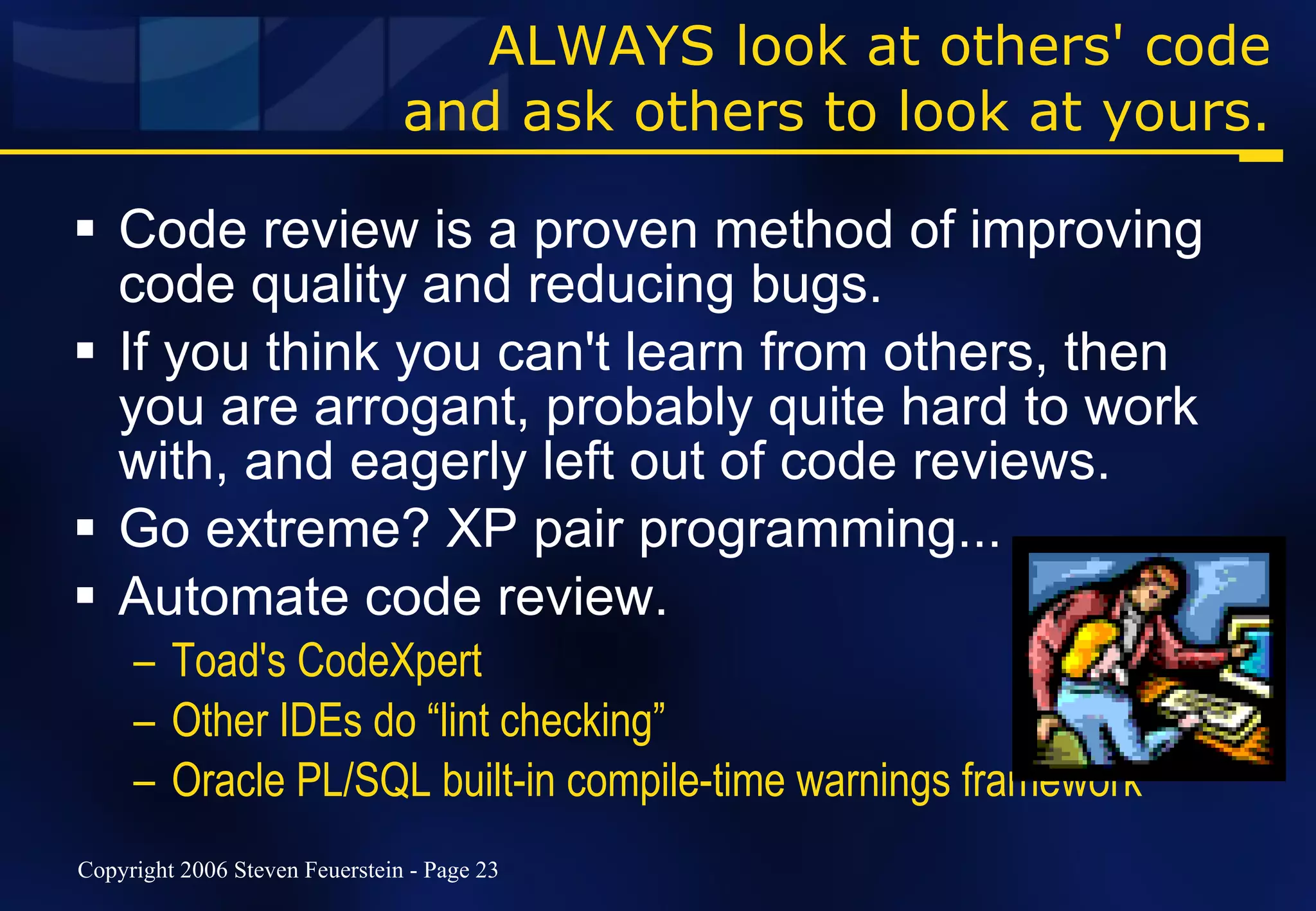 ALWAYS look at others' code and ask others to look at yours. Code review is a proven method of improving code quality and reducing bugs. If you think you can't learn from others, then you are arrogant, probably quite hard to work with, and eagerly left out of code reviews. Go extreme? XP pair programming... Automate code review.  Toad's CodeXpert Other IDEs do “lint checking” Oracle PL/SQL built-in compile-time warnings framework 