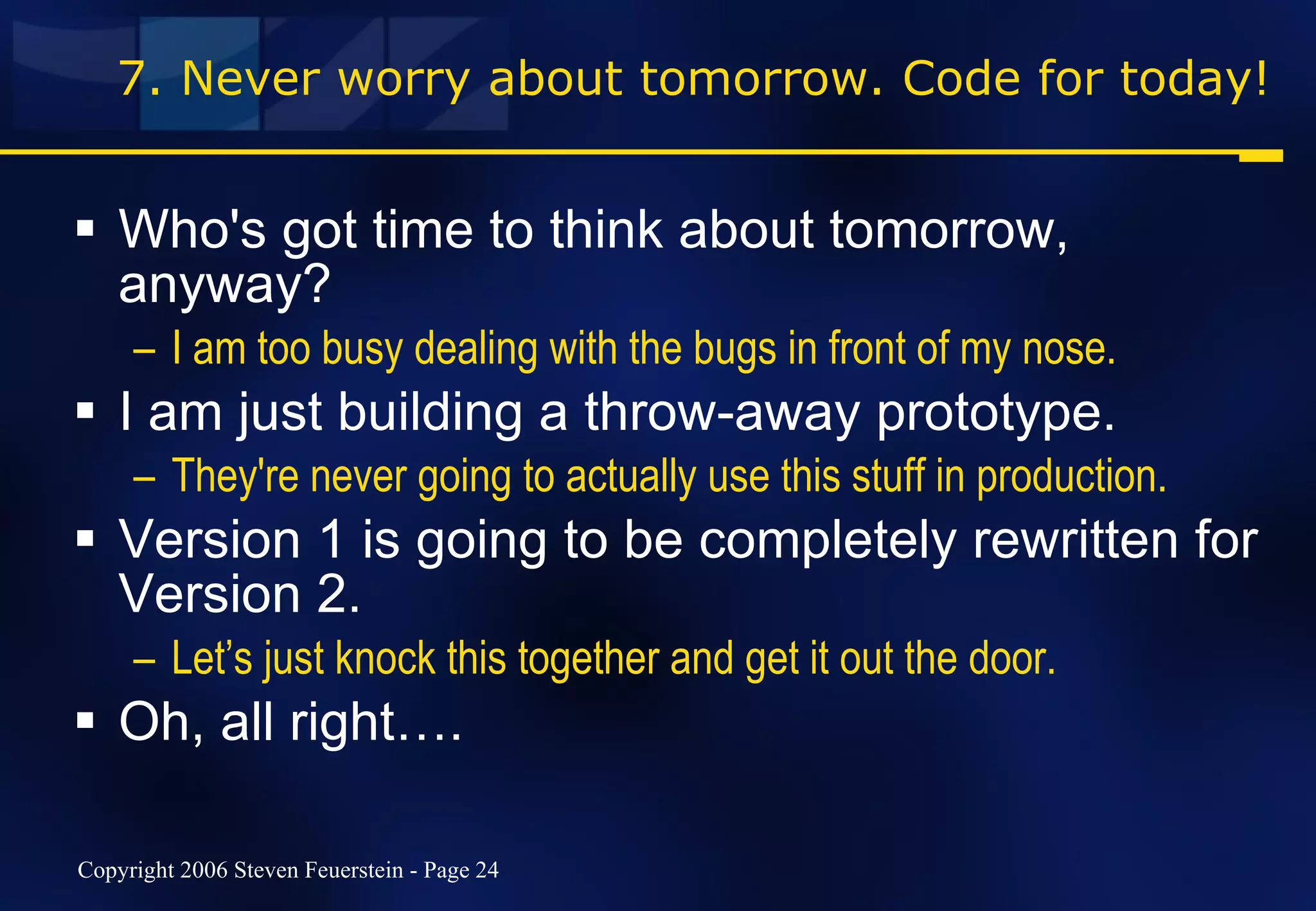 7. Never worry about tomorrow. Code for today! Who's got time to think about tomorrow, anyway? I am too busy dealing with the bugs in front of my nose. I am just building a throw-away prototype. They're never going to actually use this stuff in production. Version 1 is going to be completely rewritten for Version 2. Let’s just knock this together and get it out the door. Oh, all right…. 