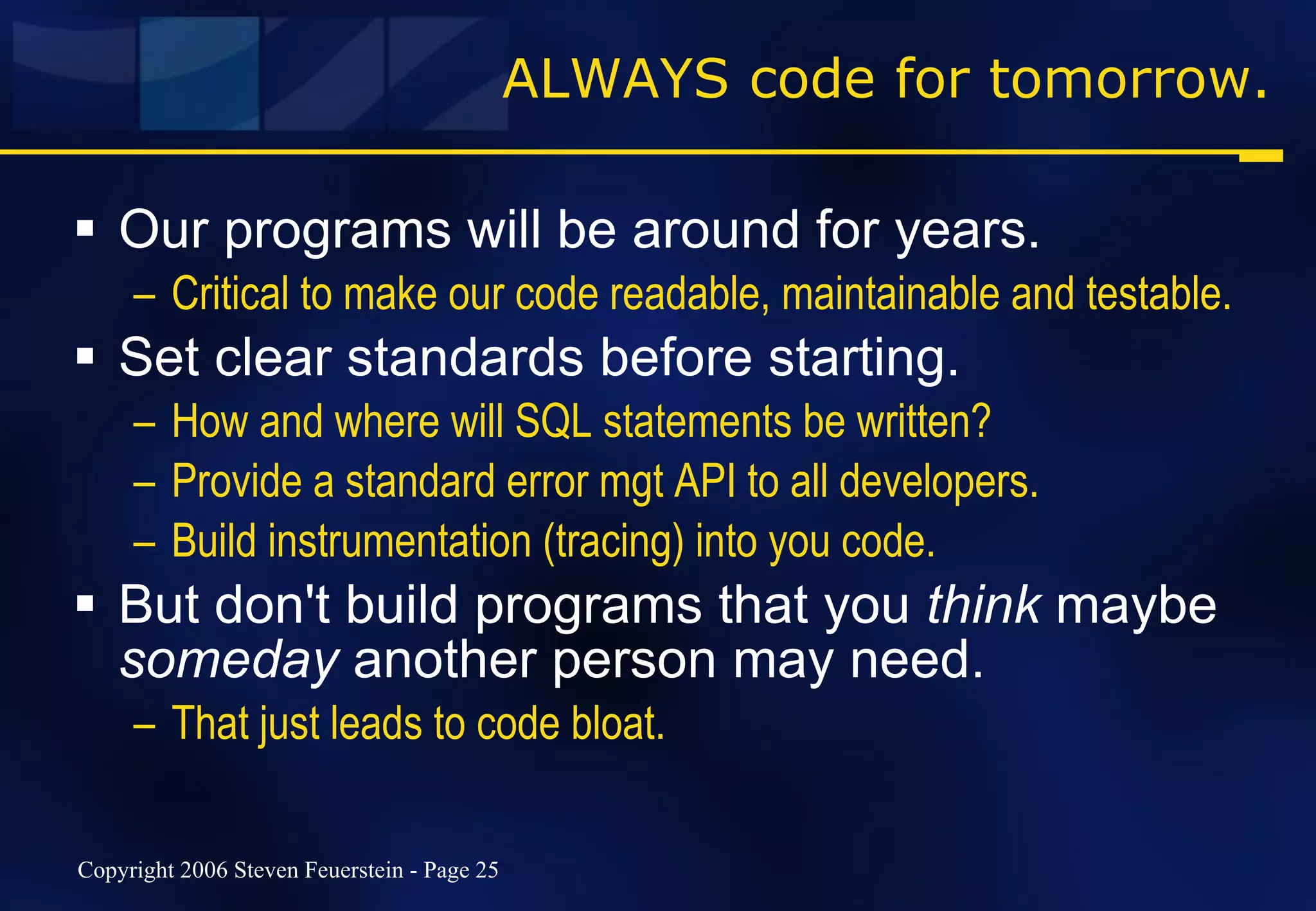 ALWAYS code for tomorrow. Our programs will be around for years. Critical to make our code readable, maintainable and testable. Set clear standards before starting. How and where will SQL statements be written? Provide a standard error mgt API to all developers. Build instrumentation (tracing) into you code. But don't build programs that you  think  maybe  someday  another person may need.  That just leads to code bloat. 