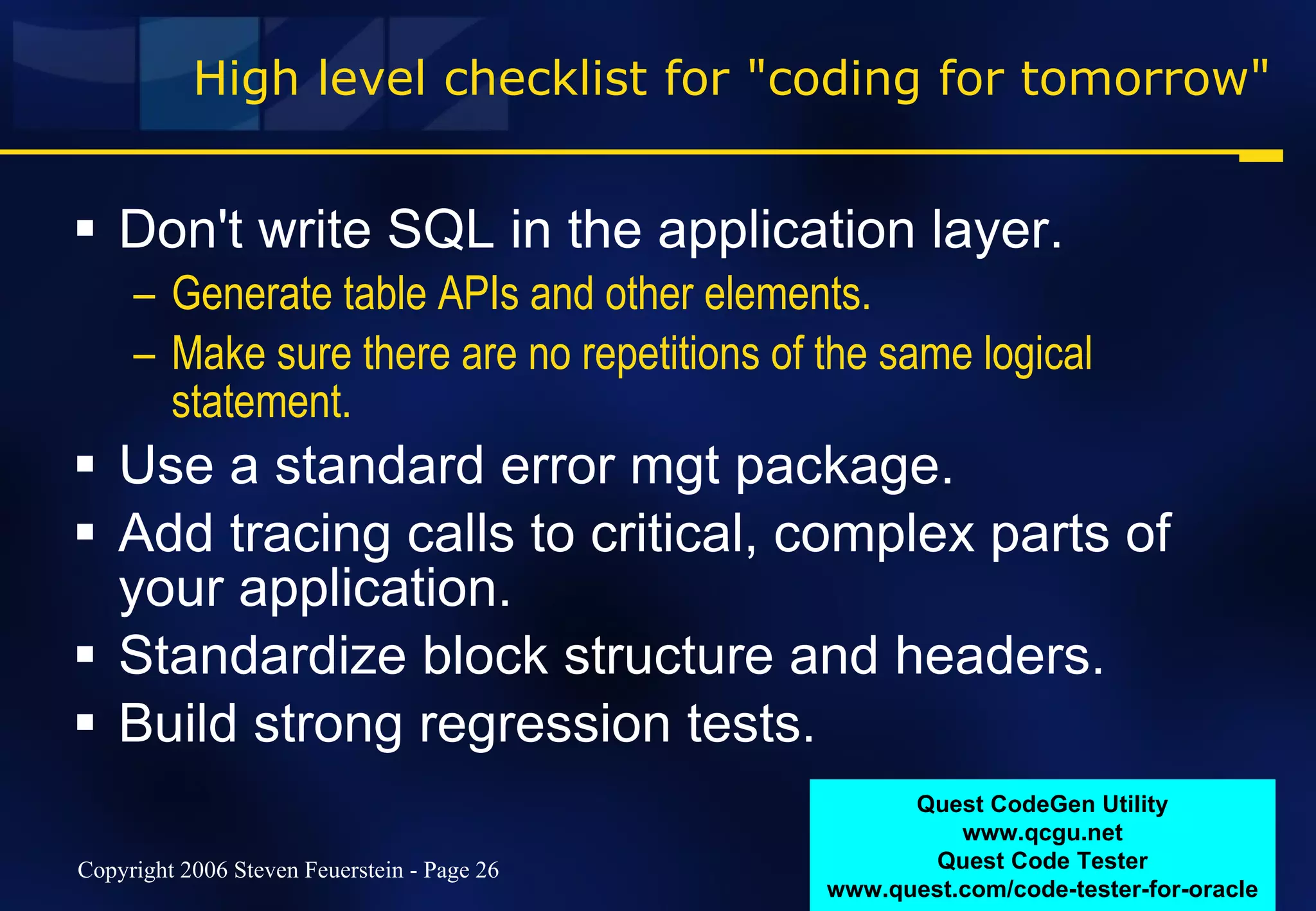 High level checklist for "coding for tomorrow" Don't write SQL in the application layer.  Generate table APIs and other elements. Make sure there are no repetitions of the same logical statement. Use a standard error mgt package. Add tracing calls to critical, complex parts of your application. Standardize block structure and headers. Build strong regression tests. Quest CodeGen Utility www.qcgu.net Quest Code Tester www.quest.com/code-tester-for-oracle 