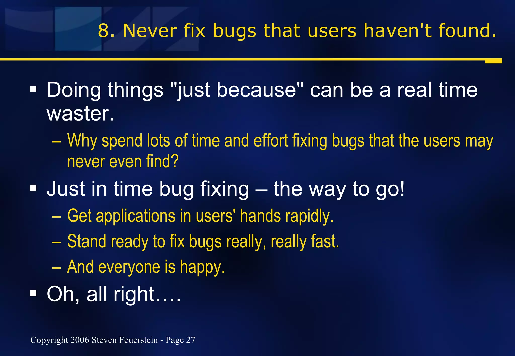 8. Never fix bugs that users haven't found. Doing things "just because" can be a real time waster. Why spend lots of time and effort fixing bugs that the users may never even find? Just in time bug fixing – the way to go! Get applications in users' hands rapidly. Stand ready to fix bugs really, really fast. And everyone is happy. Oh, all right…. 