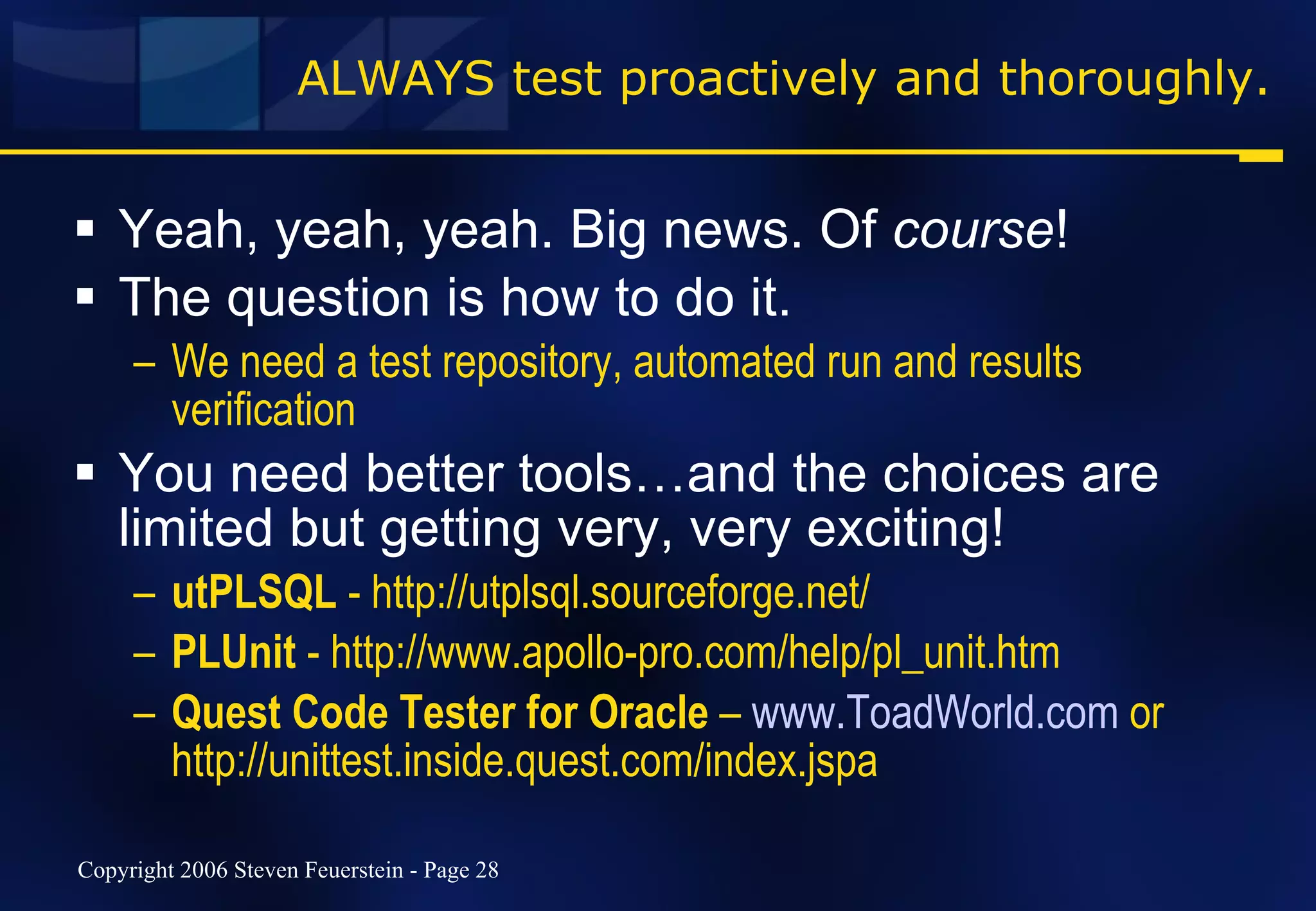 ALWAYS test proactively and thoroughly. Yeah, yeah, yeah. Big news. Of  course ! The question is how to do it. We need a test repository, automated run and results verification You need better tools…and the choices are limited but getting very, very exciting! utPLSQL  - http://utplsql.sourceforge.net/ PLUnit  - http://www.apollo-pro.com/help/pl_unit.htm Quest Code Tester for Oracle  –  www.ToadWorld.com  or http://unittest.inside.quest.com/index.jspa 
