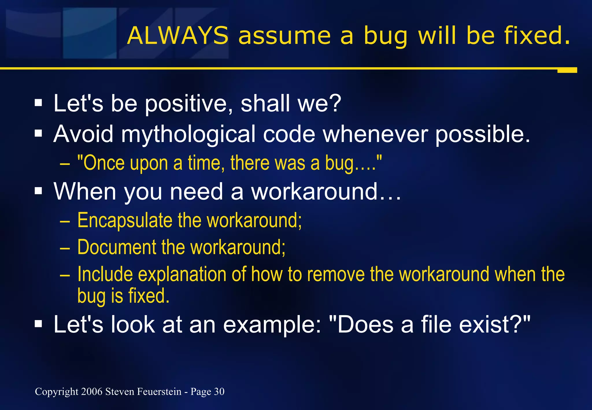 ALWAYS assume a bug will be fixed. Let's be positive, shall we? Avoid mythological code whenever possible. "Once upon a time, there was a bug…." When you need a workaround… Encapsulate the workaround; Document the workaround; Include explanation of how to remove the workaround when the bug is fixed. Let's look at an example: "Does a file exist?" 