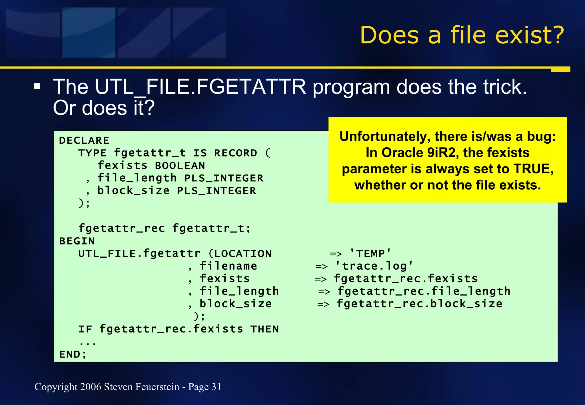 Does a file exist? The UTL_FILE.FGETATTR program does the trick. Or does it? DECLARE TYPE   fgetattr_t   IS   RECORD  ( fexists   BOOLEAN ,  file_length   PLS_INTEGER ,  block_size   PLS_INTEGER ); fgetattr_rec   fgetattr_t ; BEGIN UTL_FILE . fgetattr  ( LOCATION   =>  'TEMP' ,  filename   =>  'trace.log' ,  fexists   =>  fgetattr_rec . fexists ,  file_length   =>  fgetattr_rec . file_length ,  block_size   =>  fgetattr_rec . block_size ); IF   fgetattr_rec . fexists   THEN   ... END ; Unfortunately, there is/was a bug: In Oracle 9iR2, the fexists parameter is always set to TRUE, whether or not the file exists. 