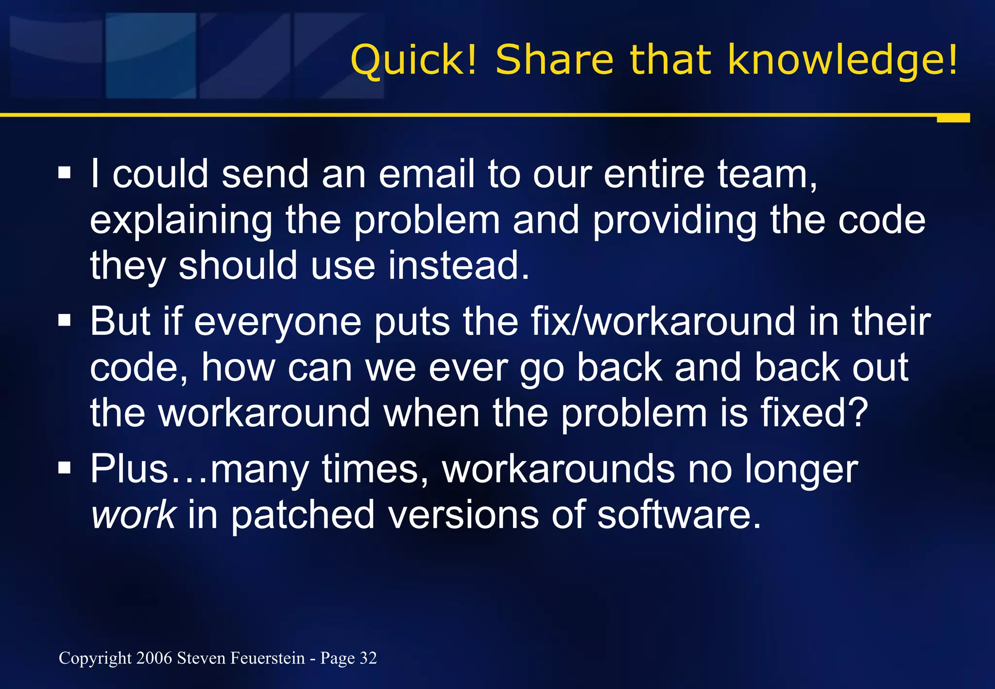 Quick! Share that knowledge! I could send an email to our entire team, explaining the problem and providing the code they should use instead. But if everyone puts the fix/workaround in their code, how can we ever go back and back out the workaround when the problem is fixed? Plus…many times, workarounds no longer  work  in patched versions of software. 