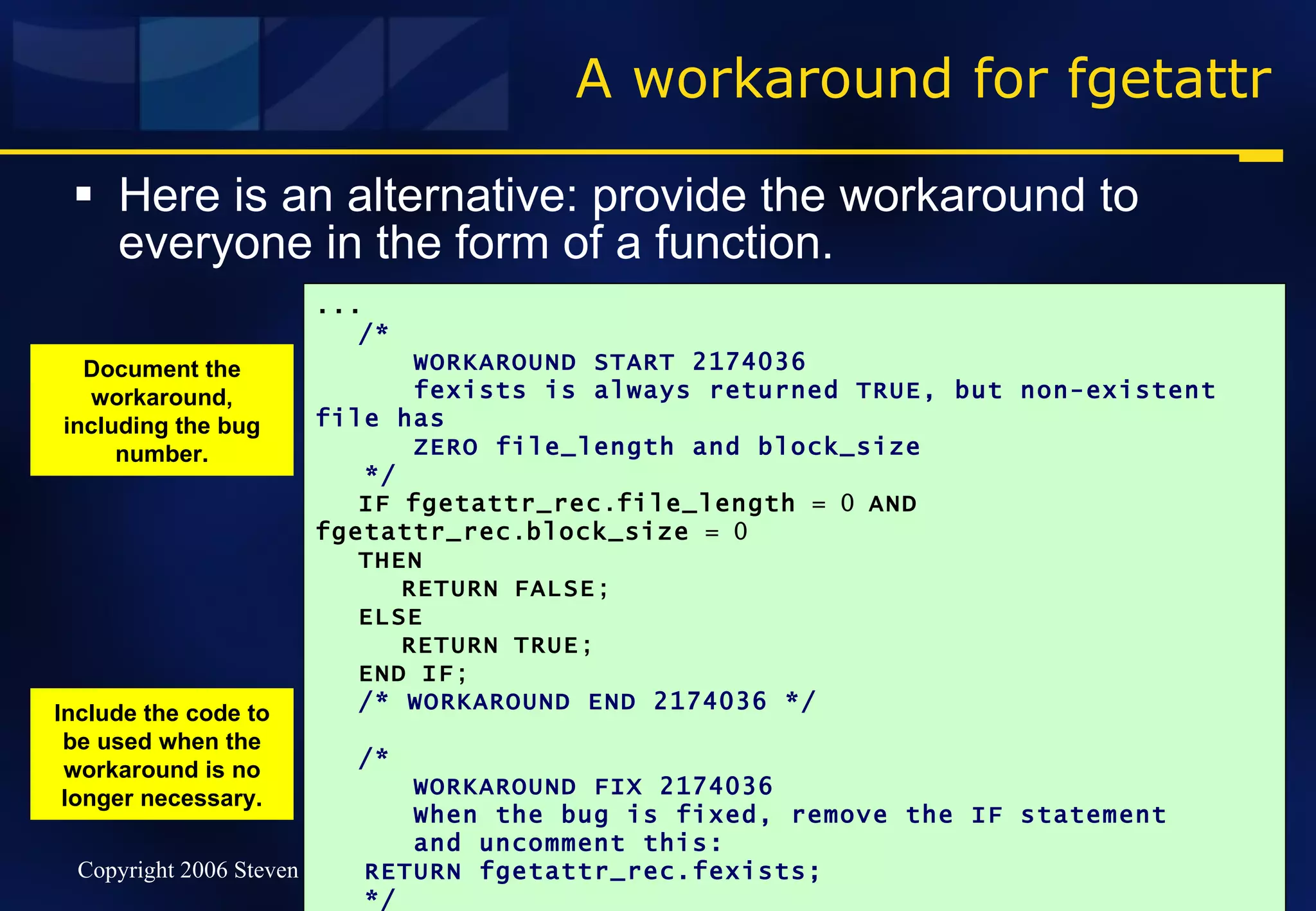 A workaround for fgetattr Here is an alternative: provide the workaround to everyone in the form of a function. ... /* WORKAROUND START 2174036  fexists is always returned TRUE, but non-existent file has  ZERO file_length and block_size */ IF   fgetattr_rec . file_length  = 0  AND   fgetattr_rec . block_size  = 0 THEN RETURN   FALSE ; ELSE RETURN   TRUE ; END   IF ; /* WORKAROUND END 2174036 */ /* WORKAROUND FIX 2174036 When the bug is fixed, remove the IF statement  and uncomment this: RETURN fgetattr_rec.fexists; */ END   fexists ; Document the workaround, including the bug number. Include the code to be used when the workaround is no longer necessary. 