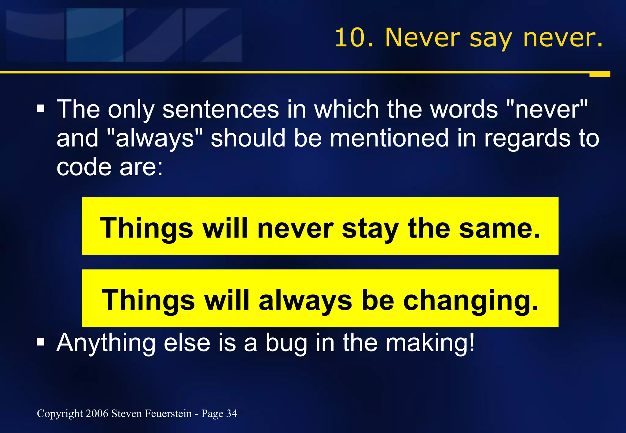 10. Never say never. The only sentences in which the words "never" and "always" should be mentioned in regards to code are: Anything else is a bug in the making! Things will never stay the same. Things will always be changing. 