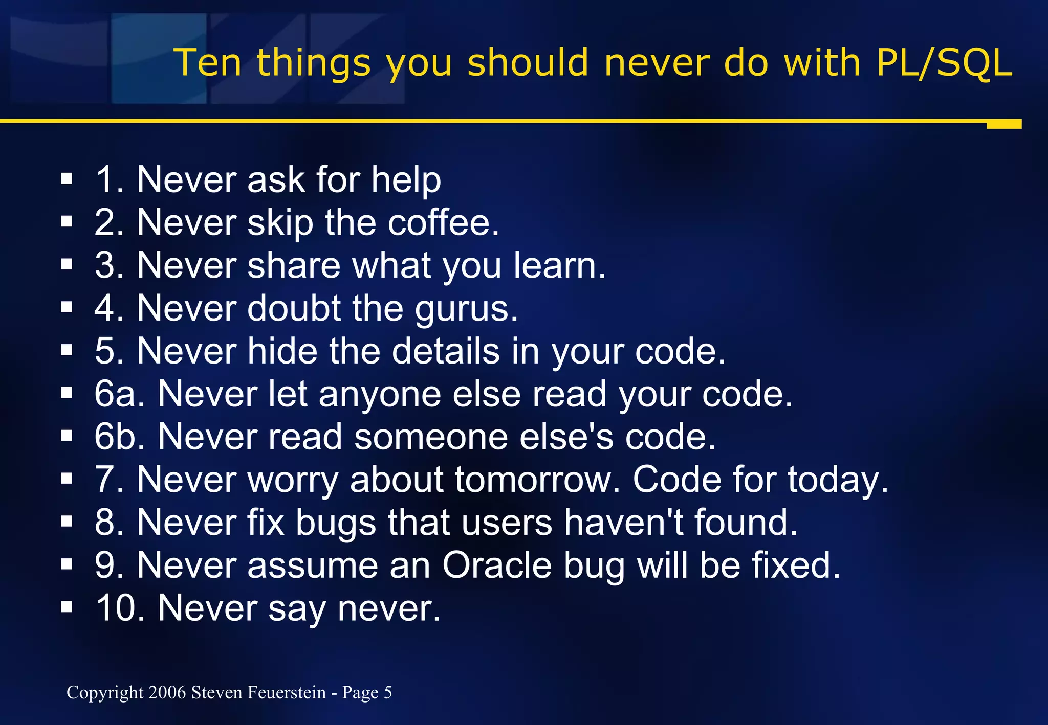 Ten things you should never do with PL/SQL 1. Never ask for help 2. Never skip the coffee. 3. Never share what you learn. 4. Never doubt the gurus. 5. Never hide the details in your code. 6a. Never let anyone else read your code. 6b. Never read someone else's code. 7. Never worry about tomorrow. Code for today. 8. Never fix bugs that users haven't found. 9. Never assume an Oracle bug will be fixed. 10. Never say never. 