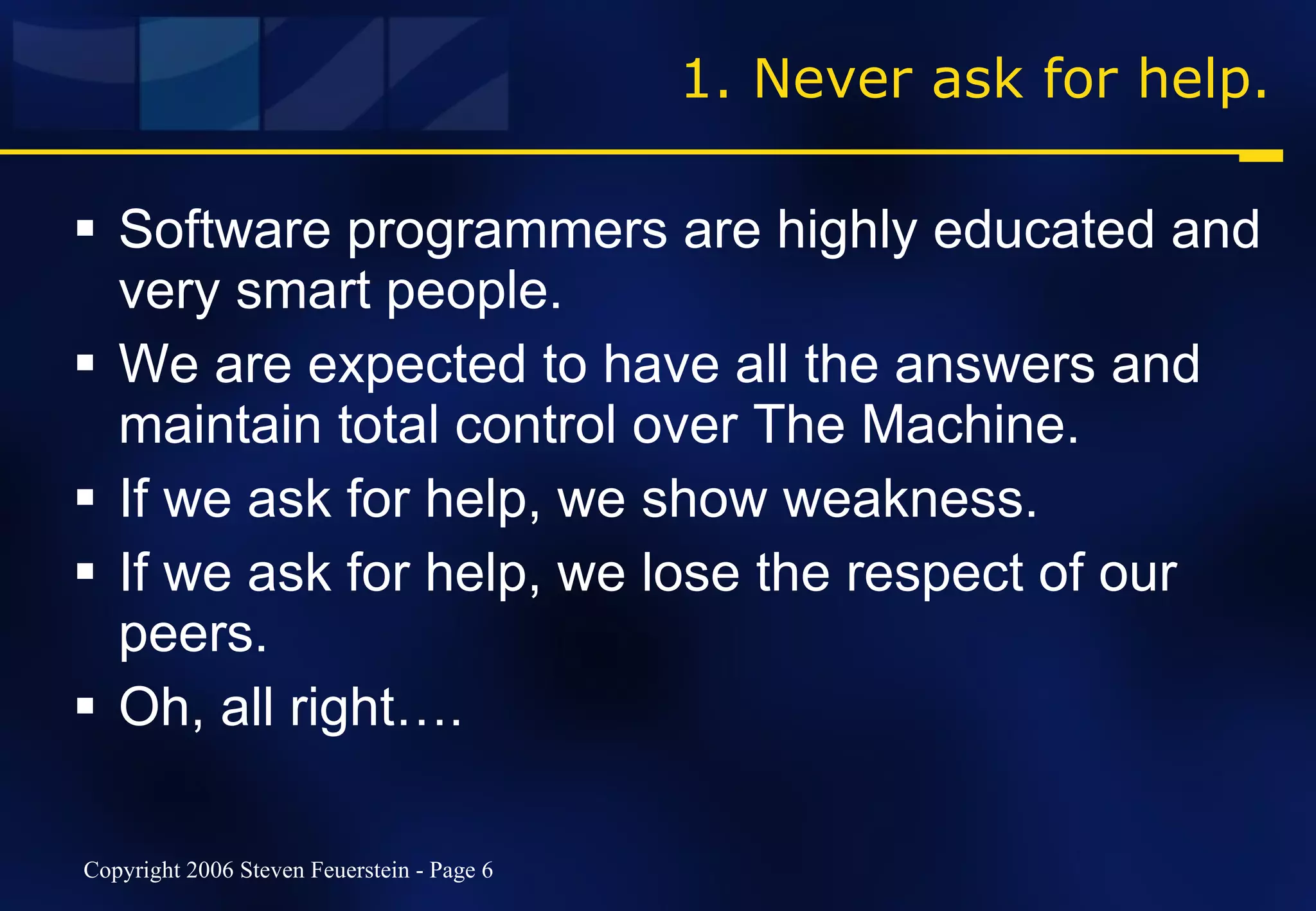 1. Never ask for help. Software programmers are highly educated and very smart people. We are expected to have all the answers and maintain total control over The Machine. If we ask for help, we show weakness. If we ask for help, we lose the respect of our peers. Oh, all right…. 
