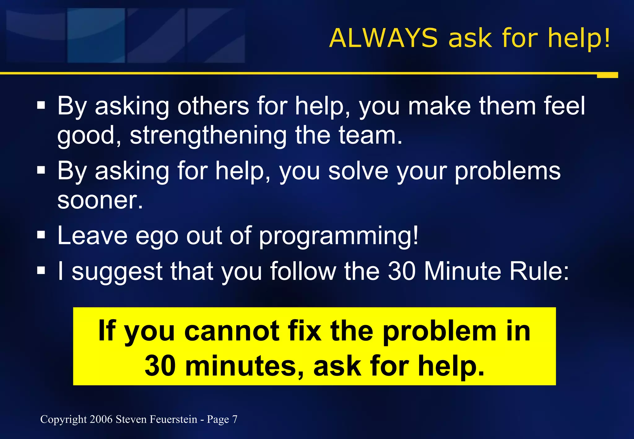 ALWAYS ask for help! By asking others for help, you make them feel good, strengthening the team. By asking for help, you solve your problems sooner. Leave ego out of programming! I suggest that you follow the 30 Minute Rule:  If you cannot fix the problem in 30 minutes, ask for help. 