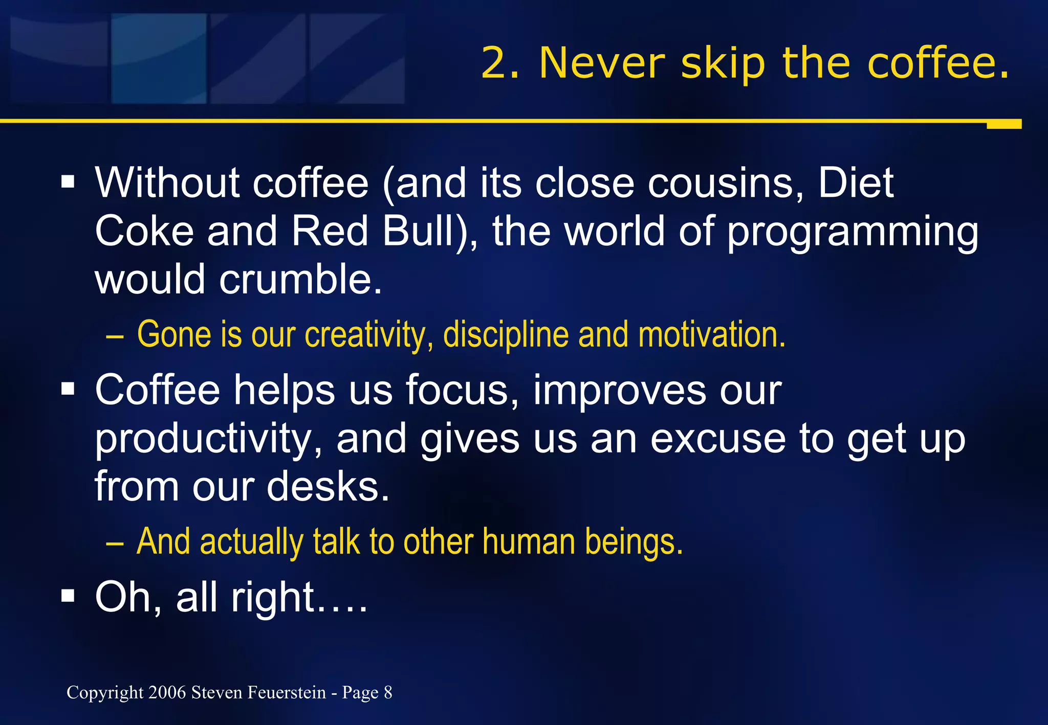2. Never skip the coffee. Without coffee (and its close cousins, Diet Coke and Red Bull), the world of programming would crumble. Gone is our creativity, discipline and motivation. Coffee helps us focus, improves our productivity, and gives us an excuse to get up from our desks. And actually talk to other human beings. Oh, all right…. 