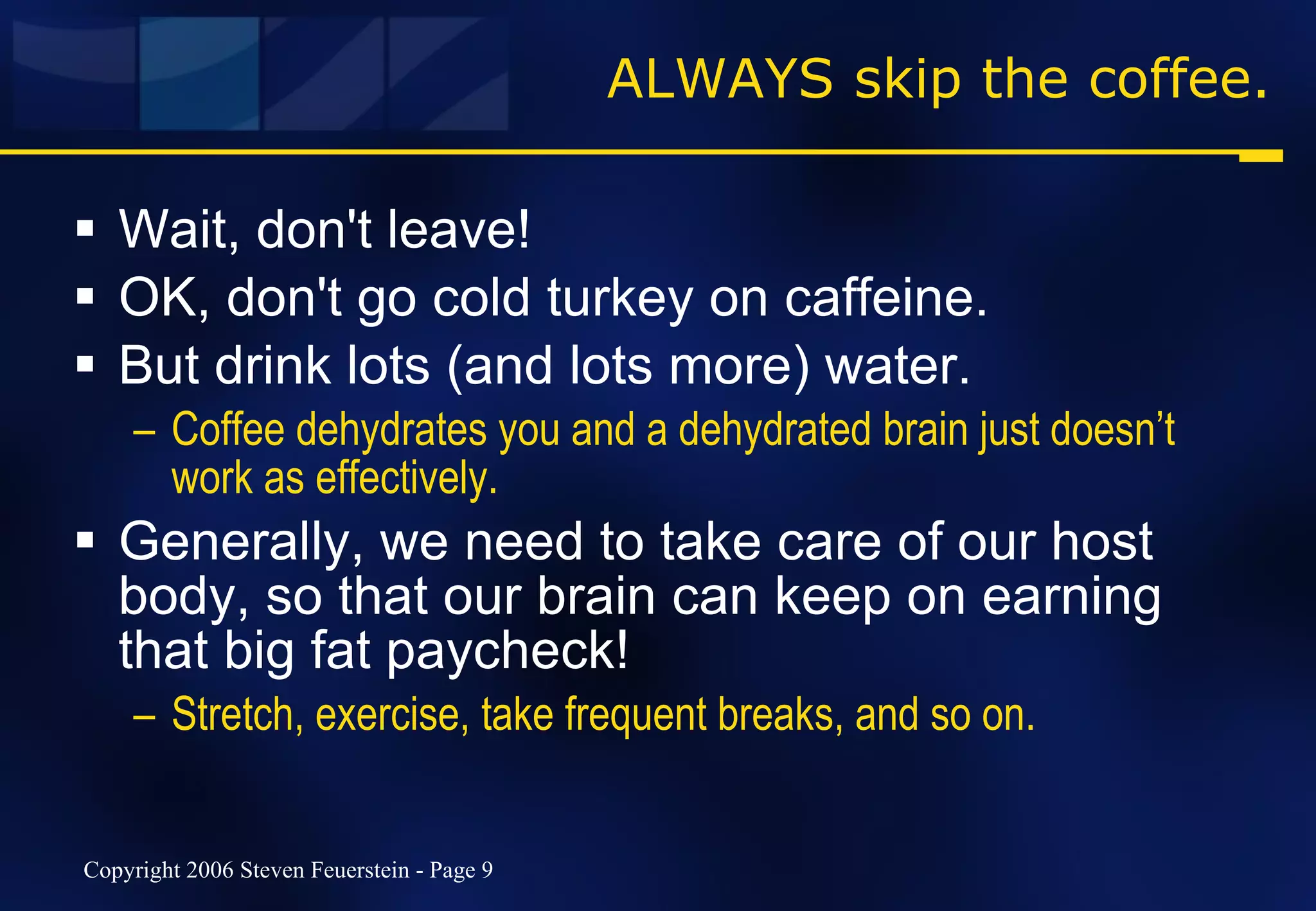 ALWAYS skip the coffee. Wait, don't leave! OK, don't go cold turkey on caffeine.  But drink lots (and lots more) water.  Coffee dehydrates you and a dehydrated brain just doesn’t work as effectively. Generally, we need to take care of our host body, so that our brain can keep on earning that big fat paycheck! Stretch, exercise, take frequent breaks, and so on. 