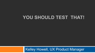 YOU SHOULD TEST THAT!
Kelley Howell, UX Product Manager
 