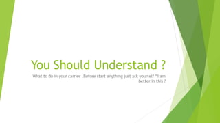 You Should Understand ?
What to do in your carrier .Before start anything just ask yourself “I am
better in this ?
 