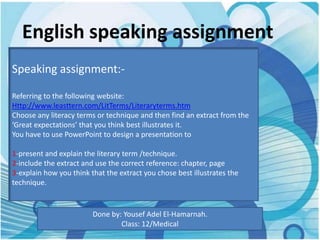 English speaking assignment
Speaking assignment:-

Referring to the following website:
Http://www.leasttern.com/LitTerms/Literaryterms.htm
Choose any literacy terms or technique and then find an extract from the
‘Great expectations’ that you think best illustrates it.
You have to use PowerPoint to design a presentation to

1-present and explain the literary term /technique.
2-include the extract and use the correct reference: chapter, page
3-explain how you think that the extract you chose best illustrates the
technique.


                         Done by: Yousef Adel El-Hamarnah.
                                 Class: 12/Medical
 