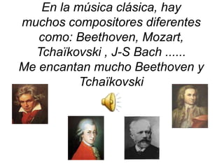 En la música clásica, hay muchos compositores diferentescomo: Beethoven, Mozart, Tchaïkovski , J-S Bach ......Me encantan mucho Beethoven y Tchaïkovski