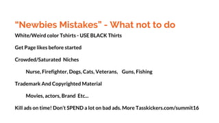 “Newbies Mistakes” - What not to do
White/Weird color Tshirts - USE BLACK Thirts
Get Page likes before started
Crowded/Saturated Niches
Nurse, Firefighter, Dogs, Cats, Veterans, Guns, Fishing
Trademark And Copyrighted Material
Movies, actors, Brand Etc...
Kill ads on time! Don’t SPEND a lot on bad ads. More Tasskickers.com/summit16
 