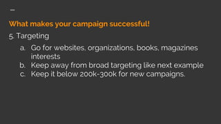 What makes your campaign successful!
5. Targeting
a. Go for websites, organizations, books, magazines
interests
b. Keep away from broad targeting like next example
c. Keep it below 200k-300k for new campaigns.
 