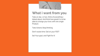 What i want from you
Take an day or two, think of everything i
talked about. And think how great it is to be
able to change your lives with one single
Product.
Take Actions Stop thinking
Don’t waste time. Get on your FEET
Set Your goal, and Fight for it!
 