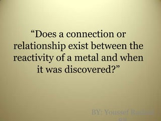 “Does a connection or relationship exist between the reactivity of a metal and when it was discovered?” BY: Youssef Rashad 8B 