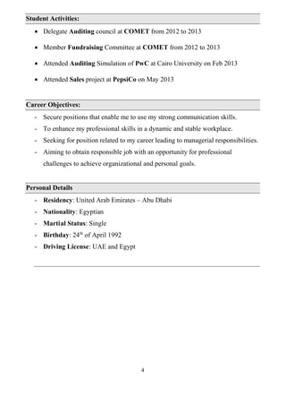 4
Student Activities:
 Delegate Auditing council at COMET from 2012 to 2013
 Member Fundraising Committee at COMET from 2012 to 2013
 Attended Auditing Simulation of PwC at Cairo University on Feb 2013
 Attended Sales project at PepsiCo on May 2013
Career Objectives:
- Secure positions that enable me to use my strong communication skills.
- To enhance my professional skills in a dynamic and stable workplace.
- Seeking for position related to my career leading to managerial responsibilities.
- Aiming to obtain responsible job with an opportunity for professional
challenges to achieve organizational and personal goals.
Personal Details
- Residency: United Arab Emirates – Abu Dhabi
- Nationality: Egyptian
- Martial Status: Single
- Birthday: 24th
of April 1992
- Driving License: UAE and Egypt
 