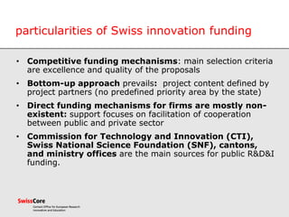 particularities of Swiss innovation funding
• Competitive funding mechanisms: main selection criteria
are excellence and quality of the proposals
• Bottom-up approach prevails: project content defined by
project partners (no predefined priority area by the state)
• Direct funding mechanisms for firms are mostly non-
existent: support focuses on facilitation of cooperation
between public and private sector
• Commission for Technology and Innovation (CTI),
Swiss National Science Foundation (SNF), cantons,
and ministry offices are the main sources for public R&D&I
funding.
 