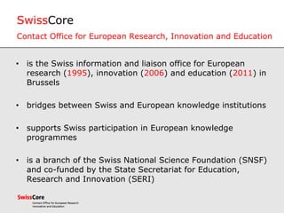 SwissCore
Contact Office for European Research, Innovation and Education
• is the Swiss information and liaison office for European
research (1995), innovation (2006) and education (2011) in
Brussels
• bridges between Swiss and European knowledge institutions
• supports Swiss participation in European knowledge
programmes
• is a branch of the Swiss National Science Foundation (SNSF)
and co-funded by the State Secretariat for Education,
Research and Innovation (SERI)
 
