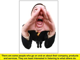 There are some people who go on and on about their company, products
  and services. They are least interested in listening to what others do.
 