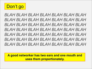 Don’t go
BLAH BLAH BLAH BLAH BLAH BLAH BLAH
BLAH BLAH BLAH BLAH BLAH BLAH BLAH
BLAH BLAH BLAH BLAH BLAH BLAH BLAH
BLAH BLAH BLAH BLAH BLAH BLAH BLAH
BLAH BLAH BLAH BLAH BLAH BLAH BLAH
BLAH BLAH BLAH BLAH BLAH BLAH BLAH
BLAH BLAH BLAH BLAH BLAH BLAH BLAH

 A good networker has two ears and one mouth and
            uses them proportionately.
 