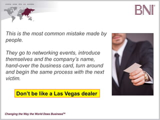 This is the most common mistake made by
people.

They go to networking events, introduce
themselves and the company’s name,
hand-over the business card, turn around
and begin the same process with the next
victim.

    Don’t be like a Las Vegas dealer
 