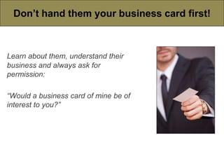 Don’t hand them your business card first!



Learn about them, understand their
business and always ask for
permission:

“Would a business card of mine be of
interest to you?”
 